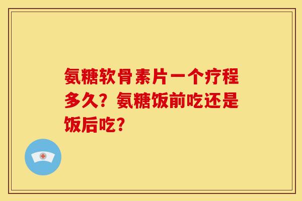 氨糖软骨素片一个疗程多久？氨糖饭前吃还是饭后吃？