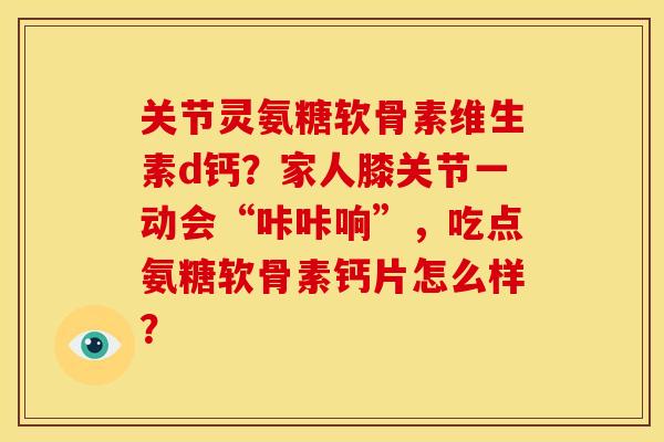 关节灵氨糖软骨素维生素d钙？家人膝关节一动会“咔咔响”，吃点氨糖软骨素钙片怎么样？
