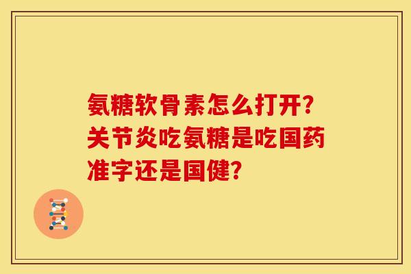 氨糖软骨素怎么打开？关节炎吃氨糖是吃国药准字还是国健？