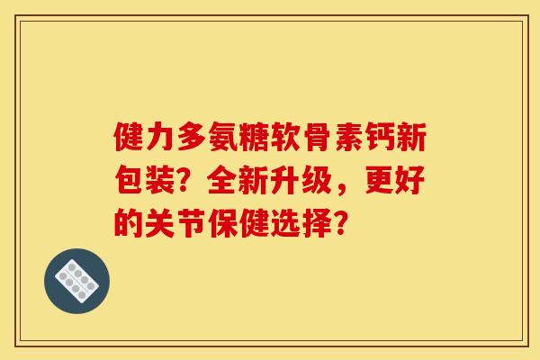 健力多氨糖软骨素钙新包装？全新升级，更好的关节保健选择？