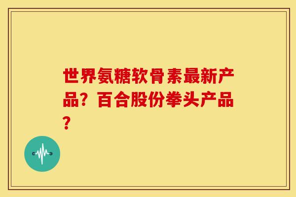 世界氨糖软骨素最新产品？百合股份拳头产品？