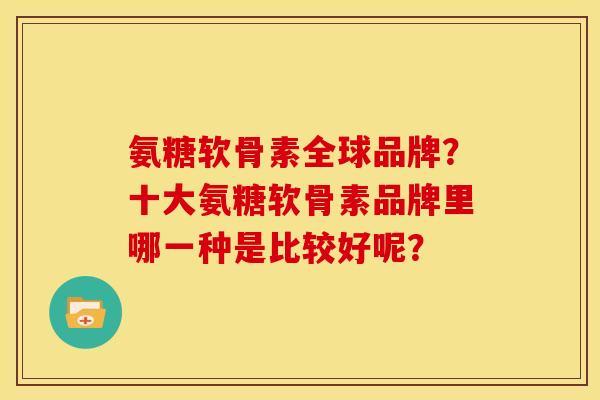 氨糖软骨素全球品牌？十大氨糖软骨素品牌里哪一种是比较好呢？