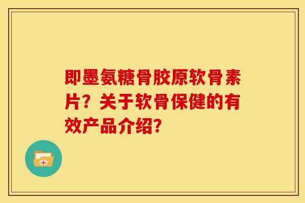 即墨氨糖骨胶原软骨素片？关于软骨保健的有效产品介绍？