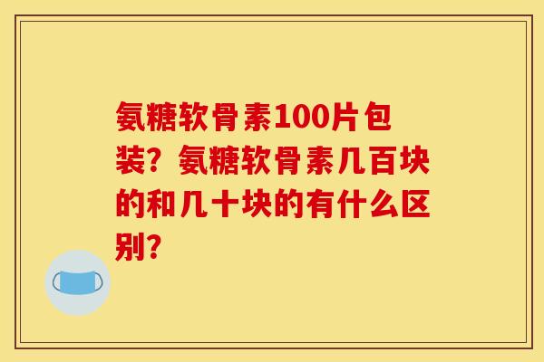 氨糖软骨素100片包装？氨糖软骨素几百块的和几十块的有什么区别？