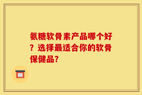 氨糖软骨素产品哪个好？选择最适合你的软骨保健品？