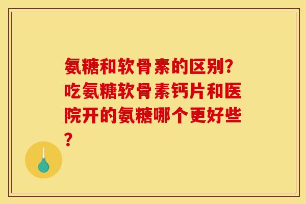 氨糖和软骨素的区别？吃氨糖软骨素钙片和医院开的氨糖哪个更好些？