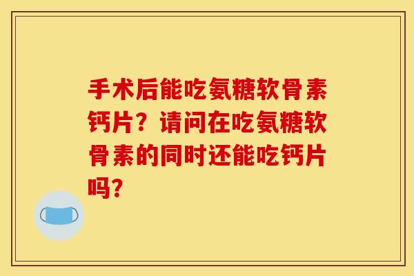 手术后能吃氨糖软骨素钙片？请问在吃氨糖软骨素的同时还能吃钙片吗？