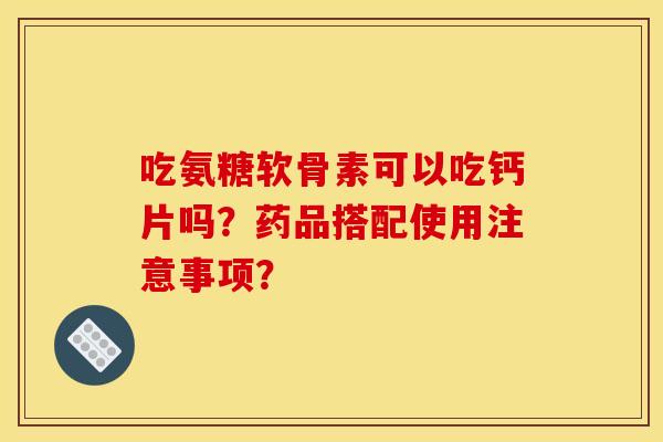 吃氨糖软骨素可以吃钙片吗？药品搭配使用注意事项？
