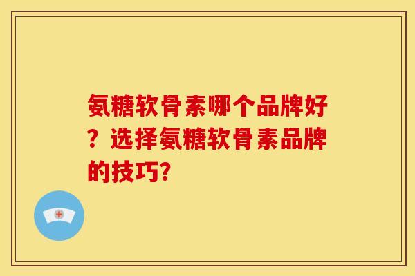 氨糖软骨素哪个品牌好？选择氨糖软骨素品牌的技巧？