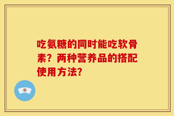 吃氨糖的同时能吃软骨素？两种营养品的搭配使用方法？
