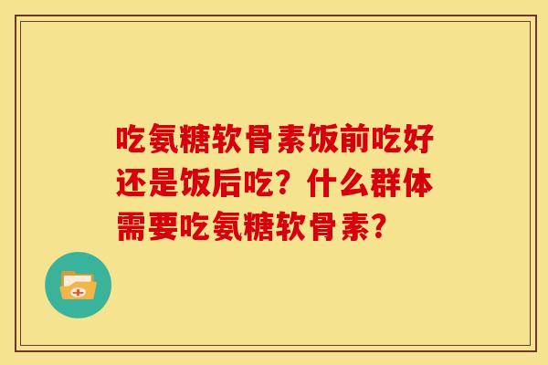 吃氨糖软骨素饭前吃好还是饭后吃？什么群体需要吃氨糖软骨素？