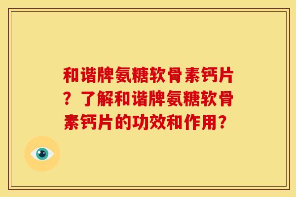 和谐牌氨糖软骨素钙片?了解和谐牌氨糖软骨素钙片的功效和作用? 和谐牌氨糖软骨素钙片?了解和谐牌氨糖软骨素钙片的功效和作用?