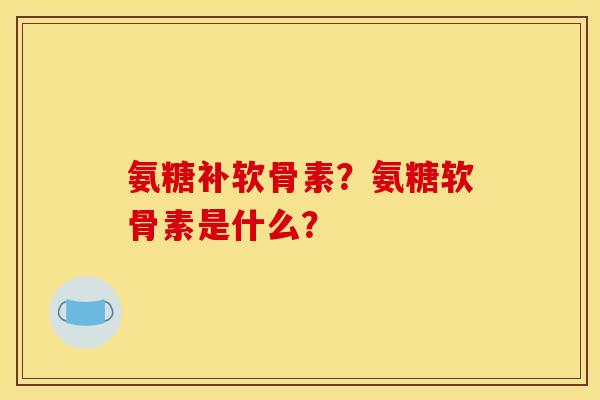 氨糖补软骨素？氨糖软骨素是什么？