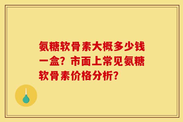 氨糖软骨素大概多少钱一盒？市面上常见氨糖软骨素价格分析？