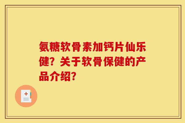 氨糖软骨素加钙片仙乐健？关于软骨保健的产品介绍？