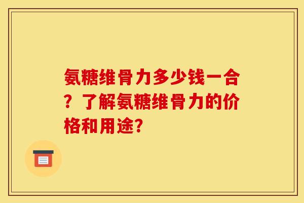 氨糖维骨力多少钱一合？了解氨糖维骨力的价格和用途？