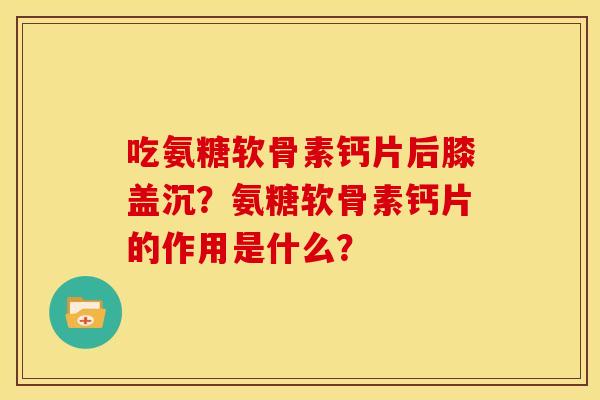 吃氨糖软骨素钙片后膝盖沉?氨糖软骨素钙片的作用是什么? 吃氨糖软骨素钙片后膝盖沉?氨糖软骨素钙片的作用是什么?