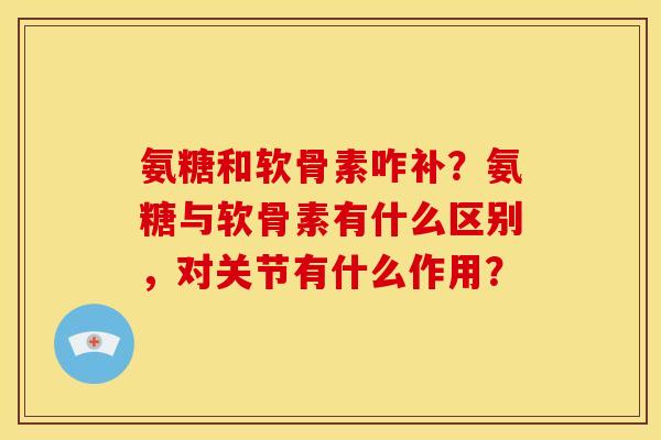 氨糖和软骨素咋补？氨糖与软骨素有什么区别，对关节有什么作用？