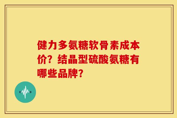 健力多氨糖软骨素成本价？结晶型硫酸氨糖有哪些品牌？