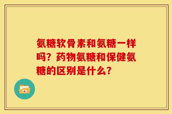 氨糖软骨素和氨糖一样吗？药物氨糖和保健氨糖的区别是什么？