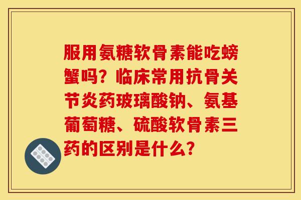 服用氨糖软骨素能吃螃蟹吗?临床常用抗骨药玻璃酸钠、氨基葡萄糖、硫酸软骨素三药的区别是什么? 服用氨糖软骨素能吃螃蟹吗?临床常用抗骨药玻璃酸钠、氨基葡萄糖、硫酸软骨素三药的区别是什么?