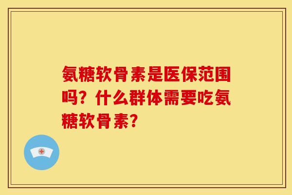 氨糖软骨素是医保范围吗？什么群体需要吃氨糖软骨素？