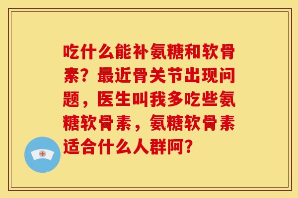 吃什么能补氨糖和软骨素？最近骨关节出现问题，医生叫我多吃些氨糖软骨素，氨糖软骨素适合什么人群阿？