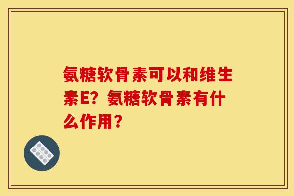 氨糖软骨素可以和维生素E？氨糖软骨素有什么作用？
