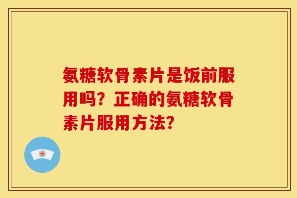 氨糖软骨素片是饭前服用吗？正确的氨糖软骨素片服用方法？