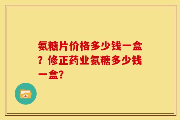 氨糖片价格多少钱一盒？修正药业氨糖多少钱一盒？