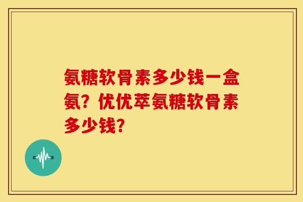 氨糖软骨素多少钱一盒氨？优优萃氨糖软骨素多少钱？