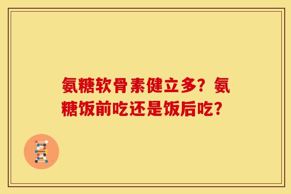 氨糖软骨素健立多?氨糖饭前吃还是饭后吃? 氨糖软骨素健立多?氨糖饭前吃还是饭后吃?