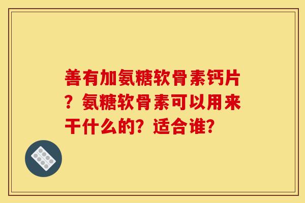 善有加氨糖软骨素钙片？氨糖软骨素可以用来干什么的？适合谁？