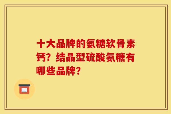 十大品牌的氨糖软骨素钙？结晶型硫酸氨糖有哪些品牌？