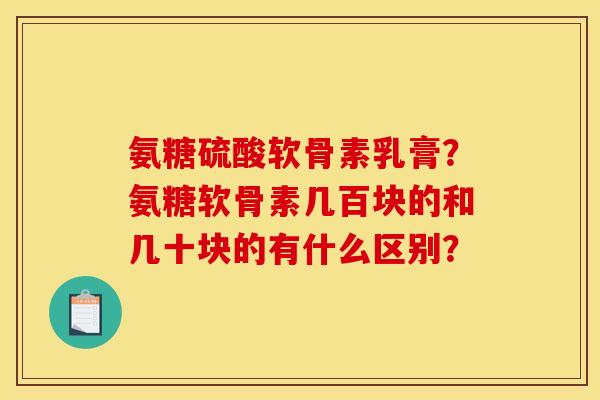 氨糖硫酸软骨素乳膏?氨糖软骨素几百块的和几十块的有什么区别? 氨糖硫酸软骨素乳膏?氨糖软骨素几百块的和几十块的有什么区别?