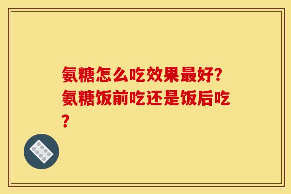 氨糖怎么吃效果最好？氨糖饭前吃还是饭后吃？