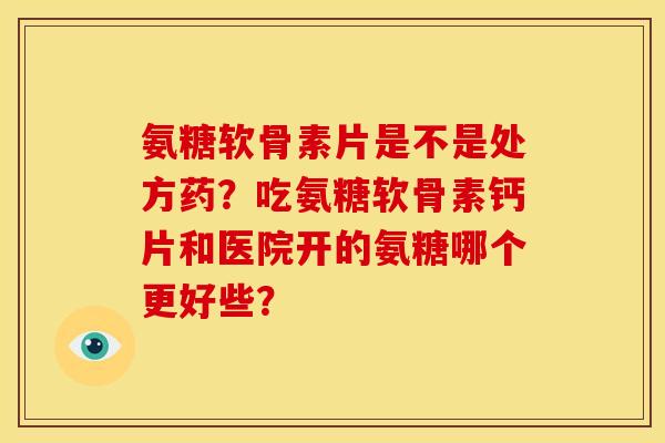 氨糖软骨素片是不是处方药？吃氨糖软骨素钙片和医院开的氨糖哪个更好些？