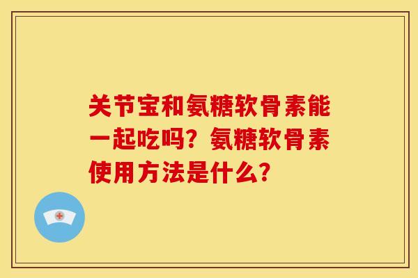 关节宝和氨糖软骨素能一起吃吗?氨糖软骨素使用方法是什么? 关节宝和氨糖软骨素能一起吃吗?氨糖软骨素使用方法是什么?
