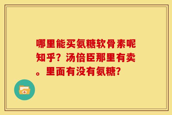 哪里能买氨糖软骨素呢知乎?汤倍臣那里有卖。里面有没有氨糖? 哪里能买氨糖软骨素呢知乎?汤倍臣那里有卖。里面有没有氨糖?