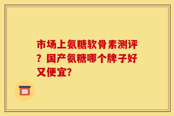 市场上氨糖软骨素测评?国产氨糖哪个牌子好又便宜? 市场上氨糖软骨素测评?国产氨糖哪个牌子好又便宜?