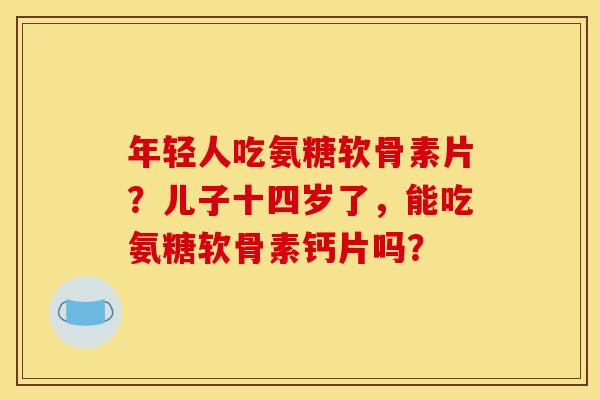 年轻人吃氨糖软骨素片?儿子十四岁了,能吃氨糖软骨素钙片吗? 年轻人吃氨糖软骨素片?儿子十四岁了,能吃氨糖软骨素钙片吗?