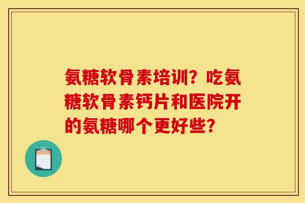 氨糖软骨素培训？吃氨糖软骨素钙片和医院开的氨糖哪个更好些？