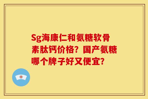 Sg海康仁和氨糖软骨素肽钙价格？国产氨糖哪个牌子好又便宜？