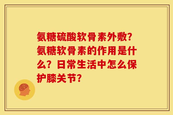 氨糖硫酸软骨素外敷?氨糖软骨素的作用是什么?日常生活中怎么保护膝关节? 氨糖硫酸软骨素外敷?氨糖软骨素的作用是什么?日常生活中怎么保护膝关节?