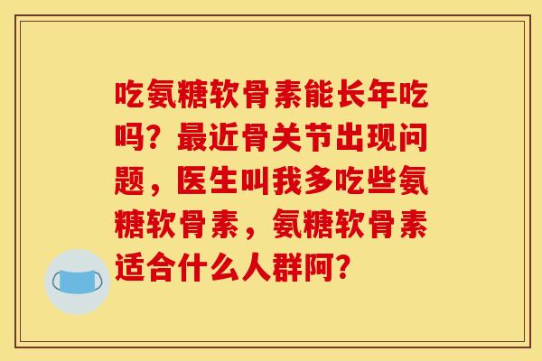 吃氨糖软骨素能长年吃吗？近骨关节出现问题，医生叫我多吃些氨糖软骨素，氨糖软骨素适合什么人群阿？