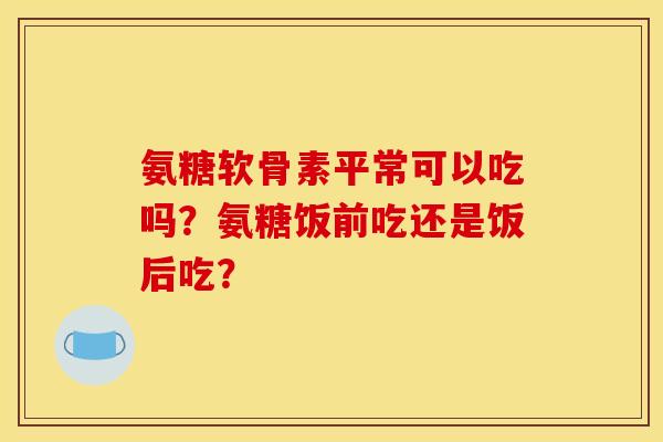 氨糖软骨素平常可以吃吗？氨糖饭前吃还是饭后吃？