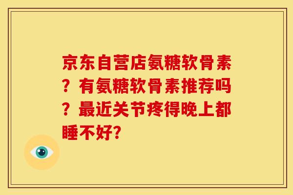 京东自营店氨糖软骨素?有氨糖软骨素推荐吗?近关节疼得晚上都睡不好? 京东自营店氨糖软骨素?有氨糖软骨素推荐吗?近关节疼得晚上都睡不好?