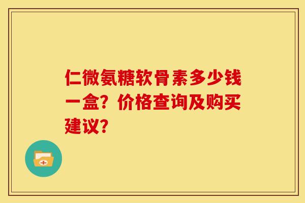 仁微氨糖软骨素多少钱一盒?价格查询及购买建议? 仁微氨糖软骨素多少钱一盒?价格查询及购买建议?