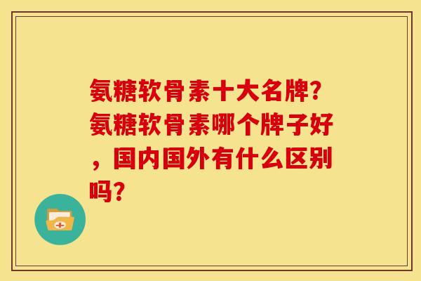 氨糖软骨素十大名牌？氨糖软骨素哪个牌子好，国内国外有什么区别吗？