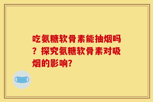吃氨糖软骨素能抽烟吗?探究氨糖软骨素对吸烟的影响? 吃氨糖软骨素能抽烟吗?探究氨糖软骨素对吸烟的影响?